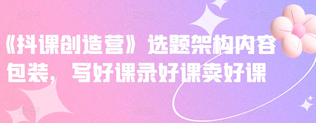 《抖课创造营》选题架构内容包装，写好课录好课卖好课-副业金库