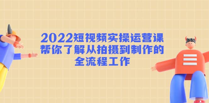 2022短视频实操运营课:帮你了解从拍摄到制作的全流程工作-副业金库