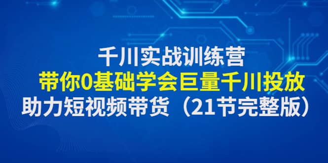 千川实战训练营：带你0基础学会巨量千川投放，助力短视频带货（21节完整版）-副业金库
