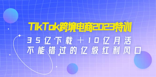 TikTok跨境电商2023特训：35亿下载＋10亿月活，不能错过的亿级红利风口-副业金库
