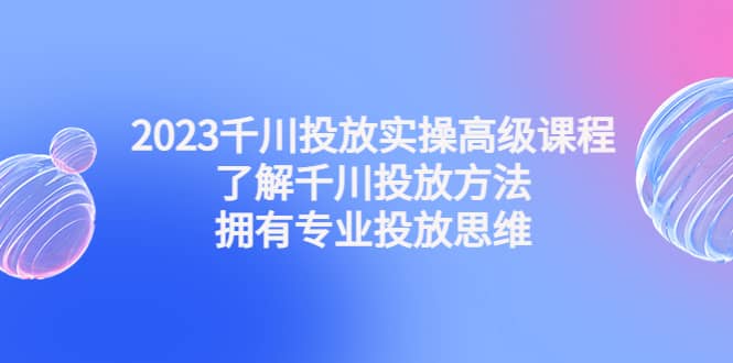 2023千川投放实操高级课程：了解千川投放方法，拥有专业投放思维-副业金库