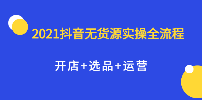 2021抖音无货源实操全流程，开店 选品 运营，全职兼职都可操作-副业金库