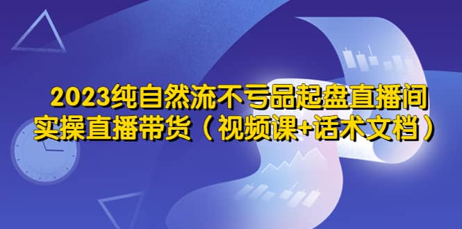 2023纯自然流不亏品起盘直播间，实操直播带货（视频课 话术文档）-副业金库