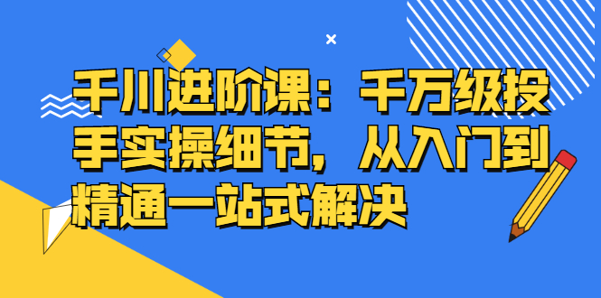 千川进阶课：千川投放细节实操，从入门到精通一站式解决-副业金库