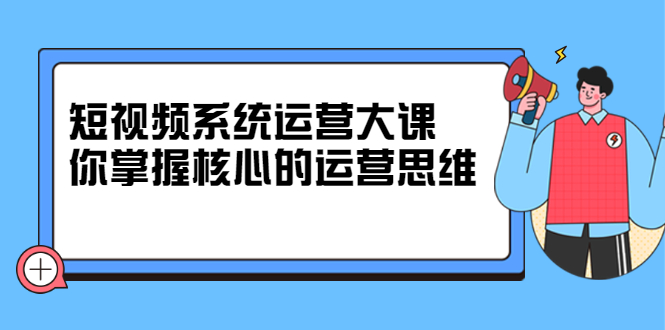 短视频系统运营大课，你掌握核心的运营思维 价值7800元-副业金库