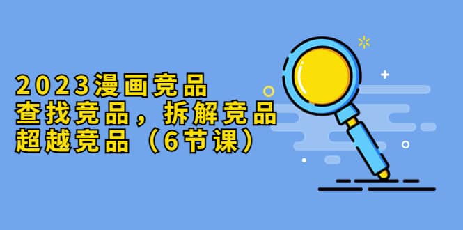 2023漫画竞品，查找竞品，拆解竞品，超越竞品（6节课）-副业金库