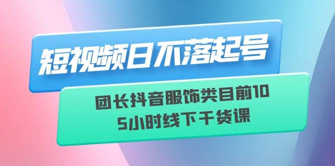 短视频日不落起号【6月11线下课】团长抖音服饰类目前10 5小时线下干货课-副业金库