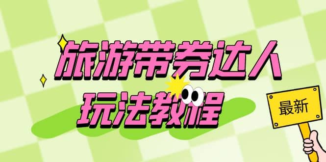 旅游带券达人玩法教程：0粉开通达人团购，旅游达人0粉可变现（7节课）-副业金库