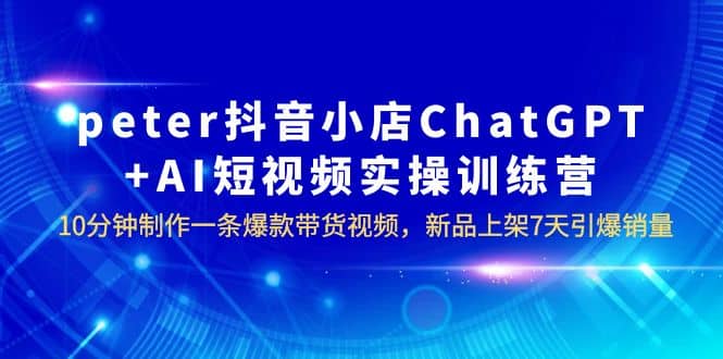 peter抖音小店ChatGPT AI短视频实训 10分钟做一条爆款带货视频 7天引爆销量-副业金库