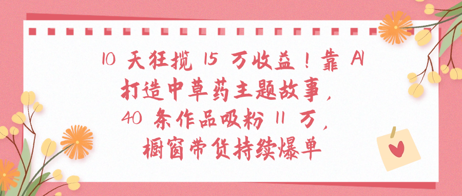 10天狂揽 15 万收益!靠 A打造中草药主题故事40 条作品吸粉11万橱窗带货持续爆单-副业金库