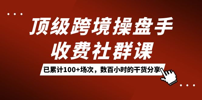 顶级跨境操盘手收费社群课：已累计100 场次，数百小时的干货分享！-副业金库