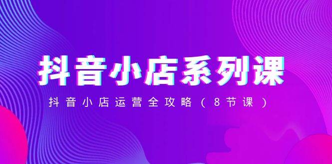 抖音小店-系列课，抖音小店运营全攻略（8节课）-副业金库