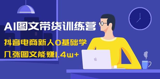 AI图文带货训练营：抖音电商新人0基础学，几张图文能赚1.4w-副业金库