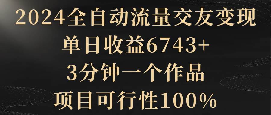 2024全自动流量交友变现，单日收益6743+，3分钟一个作品，项目可行性100%-副业金库