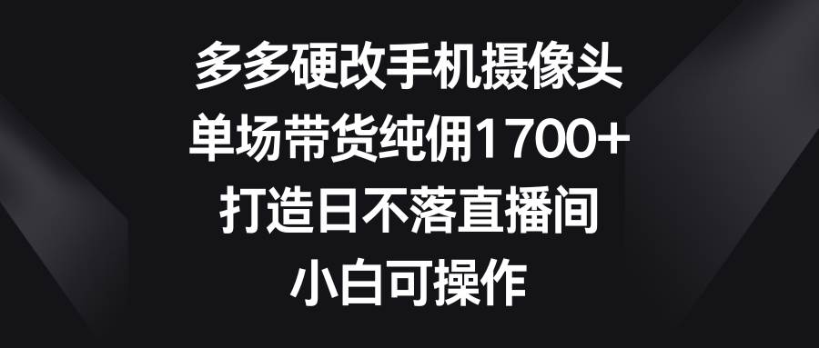 多多硬改手机摄像头，单场带货纯佣1700+，打造日不落直播间，小白可操作-副业金库