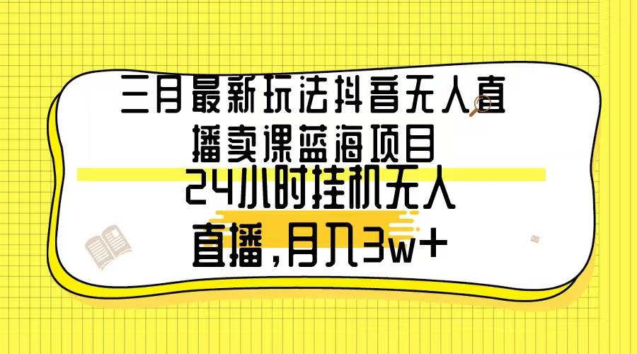 三月最新玩法抖音无人直播卖课蓝海项目，24小时无人直播，月入3w+-副业金库