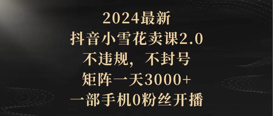 2024最新抖音小雪花卖课2.0 不违规 不封号 矩阵一天3000+一部手机0粉丝开播-副业金库