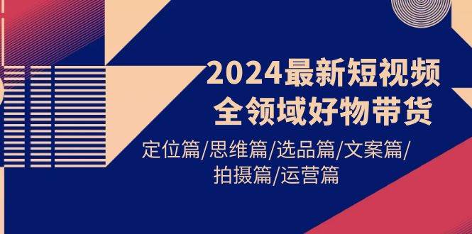 2024最新短视频全领域好物带货 定位篇/思维篇/选品篇/文案篇/拍摄篇/运营篇-副业金库