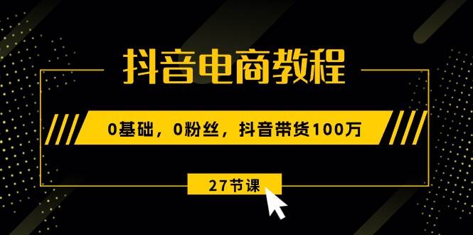 抖音电商教程：0基础，0粉丝，抖音带货100万（27节视频课）-副业金库
